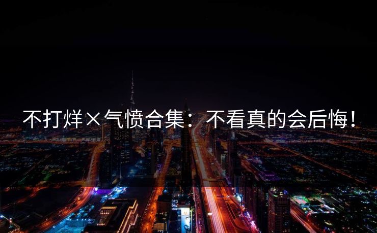 不打烊×气愤合集：不看真的会后悔！