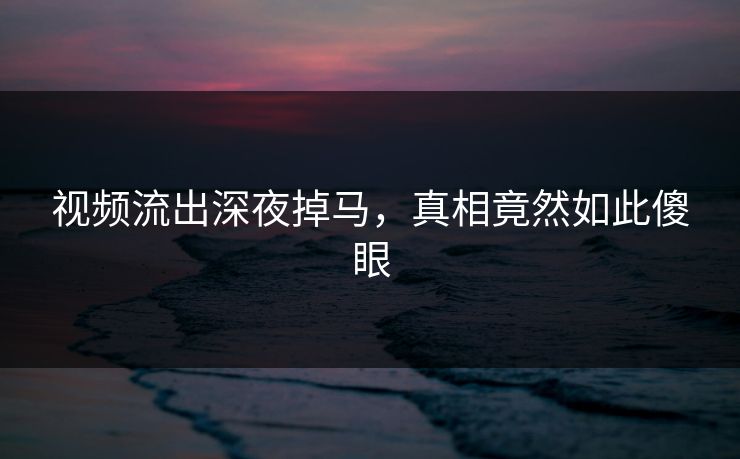 视频流出深夜掉马，真相竟然如此傻眼