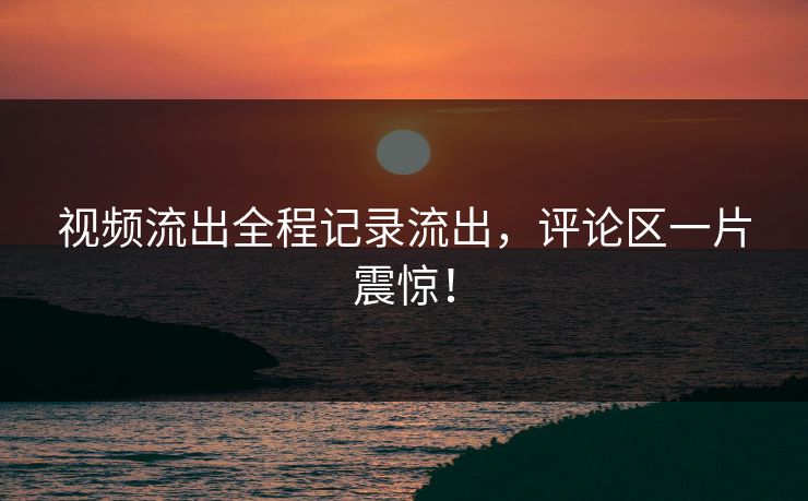视频流出全程记录流出，评论区一片震惊！