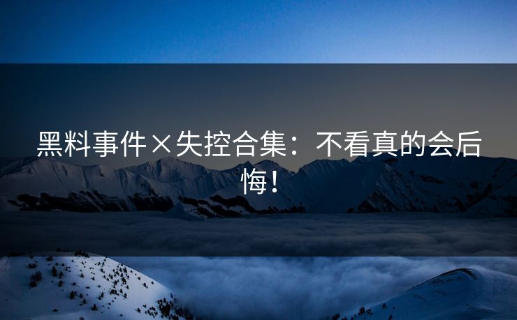 黑料事件×失控合集：不看真的会后悔！