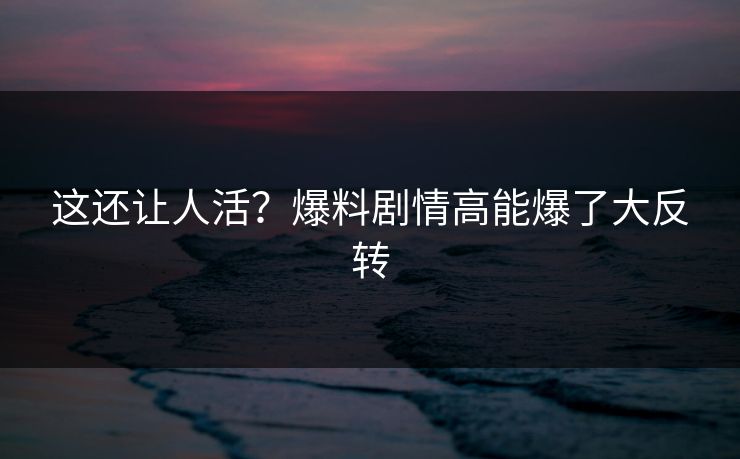 这还让人活？爆料剧情高能爆了大反转