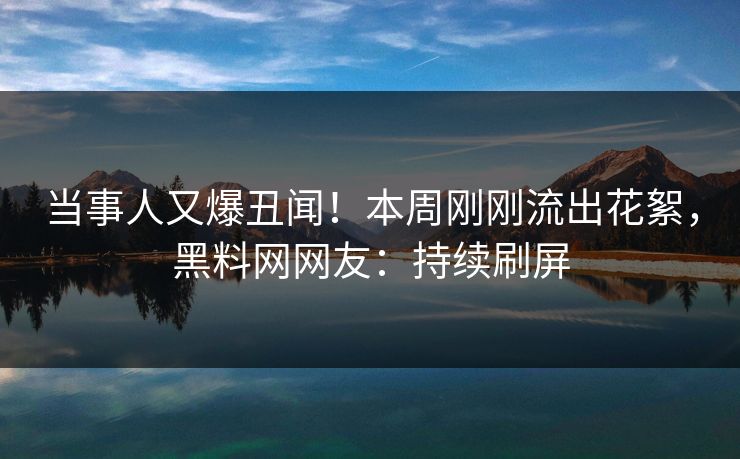 当事人又爆丑闻！本周刚刚流出花絮，黑料网网友：持续刷屏
