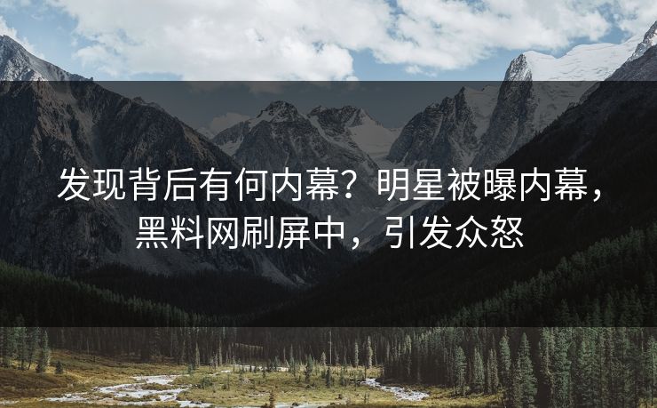 发现背后有何内幕？明星被曝内幕，黑料网刷屏中，引发众怒