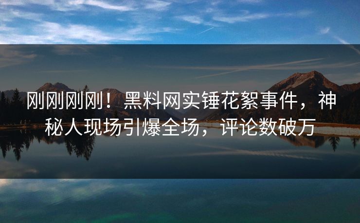 刚刚刚刚！黑料网实锤花絮事件，神秘人现场引爆全场，评论数破万