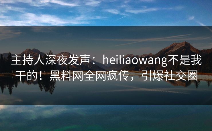 主持人深夜发声：heiliaowang不是我干的！黑料网全网疯传，引爆社交圈