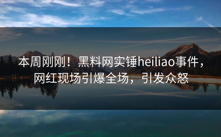 本周刚刚！黑料网实锤heiliao事件，网红现场引爆全场，引发众怒