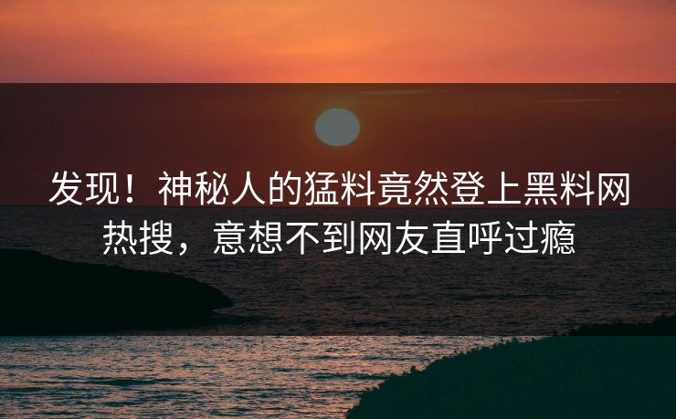 发现！神秘人的猛料竟然登上黑料网热搜，意想不到网友直呼过瘾