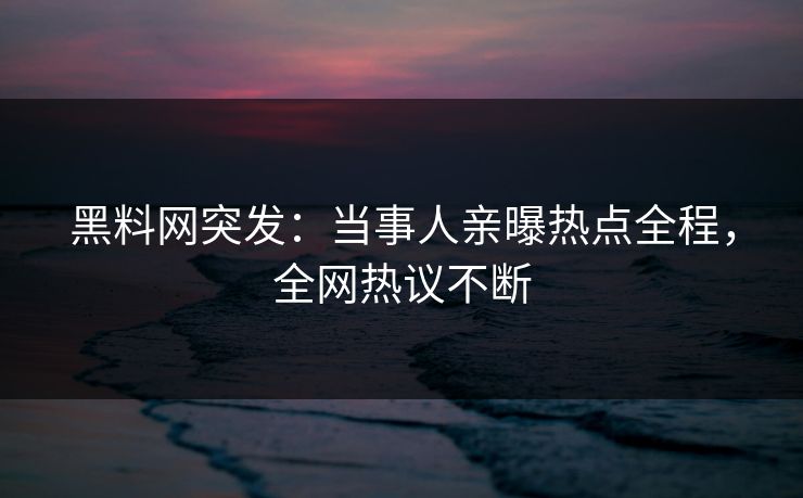 黑料网突发：当事人亲曝热点全程，全网热议不断