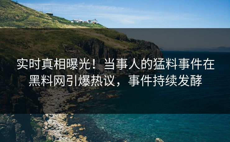 实时真相曝光！当事人的猛料事件在黑料网引爆热议，事件持续发酵