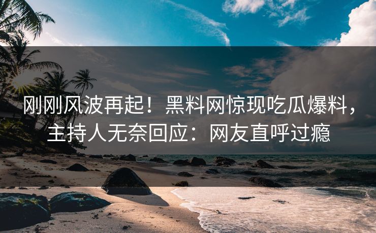 刚刚风波再起！黑料网惊现吃瓜爆料，主持人无奈回应：网友直呼过瘾