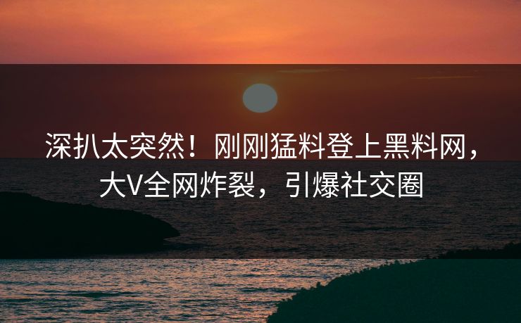 深扒太突然！刚刚猛料登上黑料网，大V全网炸裂，引爆社交圈