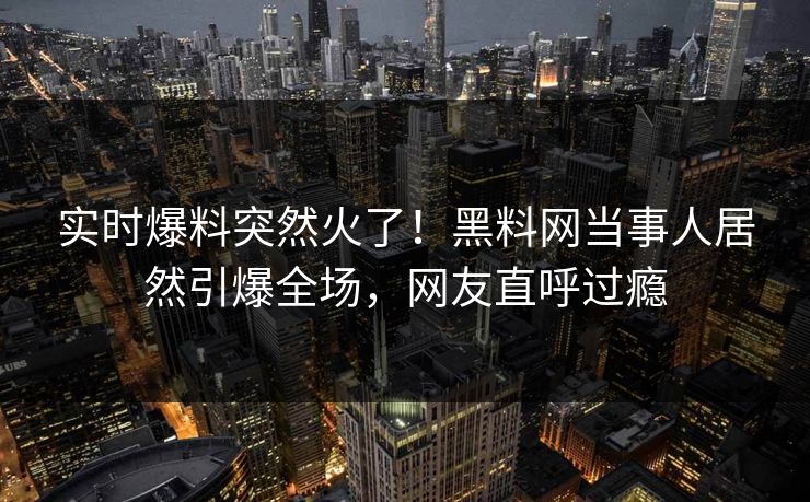 实时爆料突然火了！黑料网当事人居然引爆全场，网友直呼过瘾