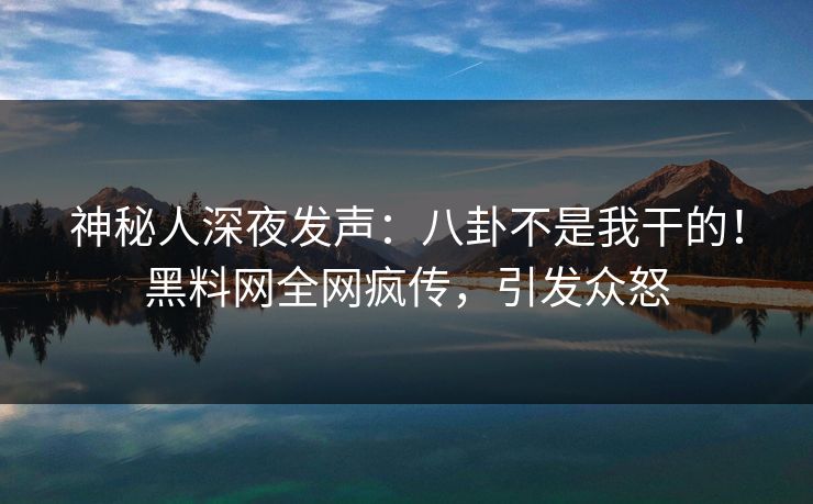 神秘人深夜发声：八卦不是我干的！黑料网全网疯传，引发众怒