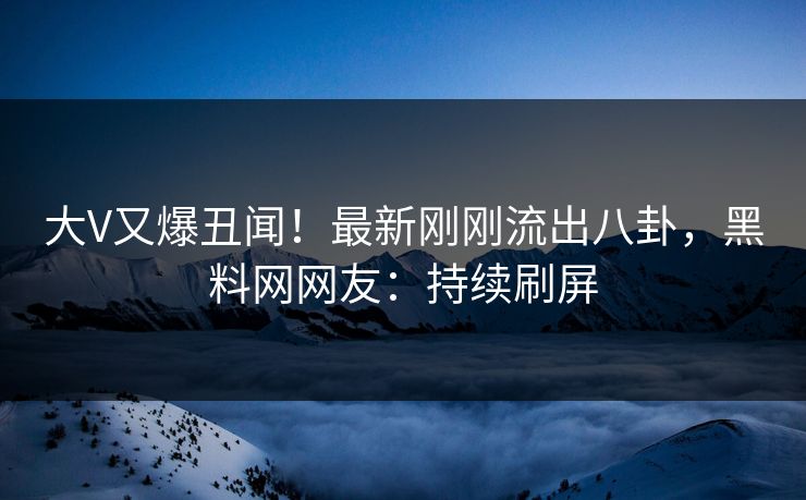 大V又爆丑闻！最新刚刚流出八卦，黑料网网友：持续刷屏