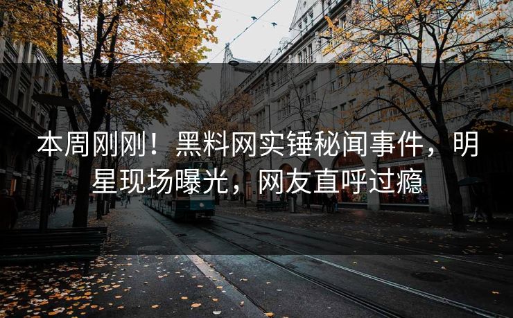 本周刚刚！黑料网实锤秘闻事件，明星现场曝光，网友直呼过瘾