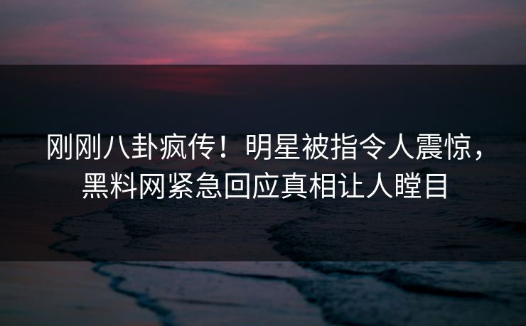 刚刚八卦疯传！明星被指令人震惊，黑料网紧急回应真相让人瞠目