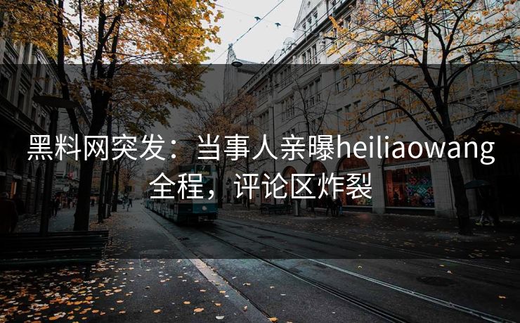 黑料网突发：当事人亲曝heiliaowang全程，评论区炸裂