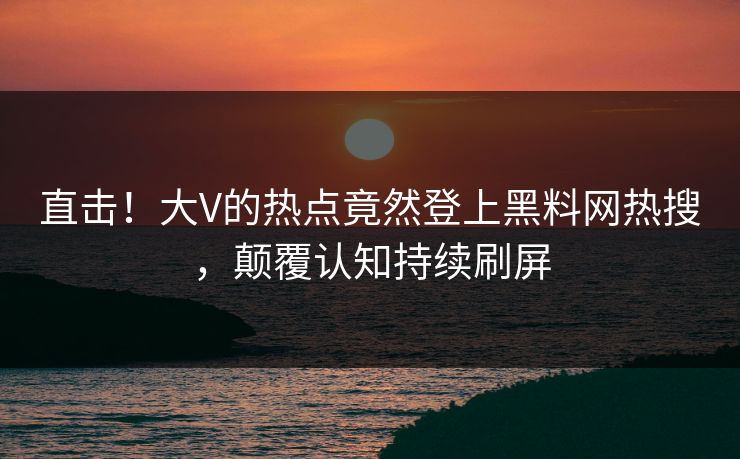 直击！大V的热点竟然登上黑料网热搜，颠覆认知持续刷屏