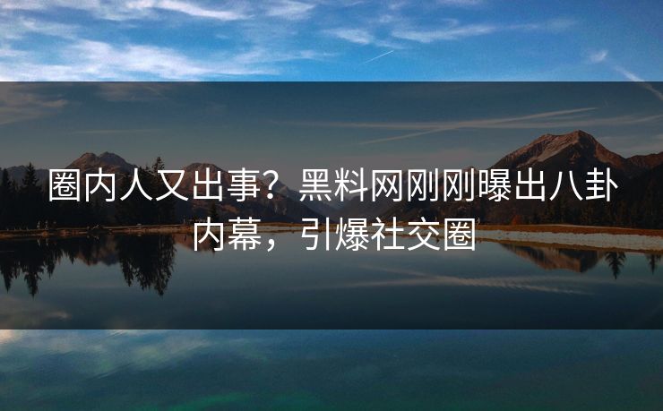 圈内人又出事？黑料网刚刚曝出八卦内幕，引爆社交圈