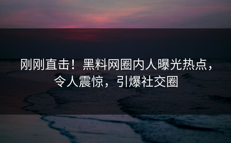 刚刚直击！黑料网圈内人曝光热点，令人震惊，引爆社交圈