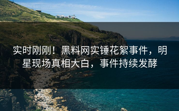 实时刚刚！黑料网实锤花絮事件，明星现场真相大白，事件持续发酵