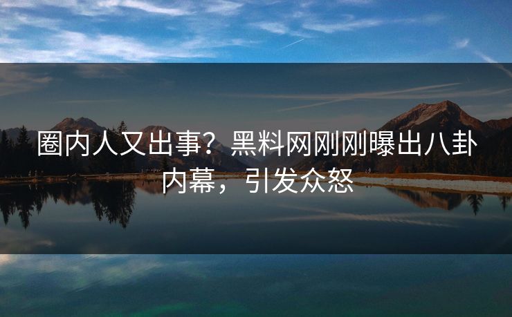 圈内人又出事？黑料网刚刚曝出八卦内幕，引发众怒