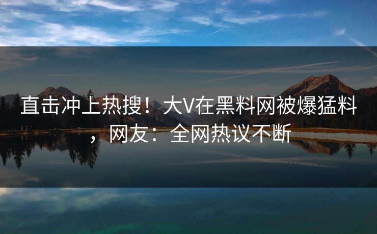 直击冲上热搜！大V在黑料网被爆猛料，网友：全网热议不断