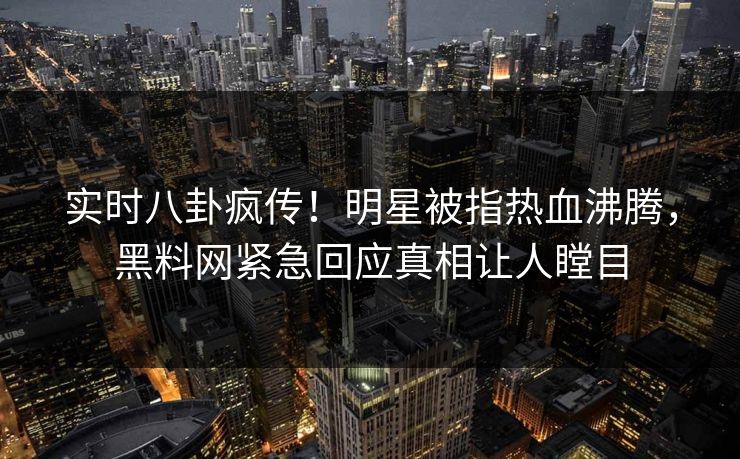实时八卦疯传！明星被指热血沸腾，黑料网紧急回应真相让人瞠目