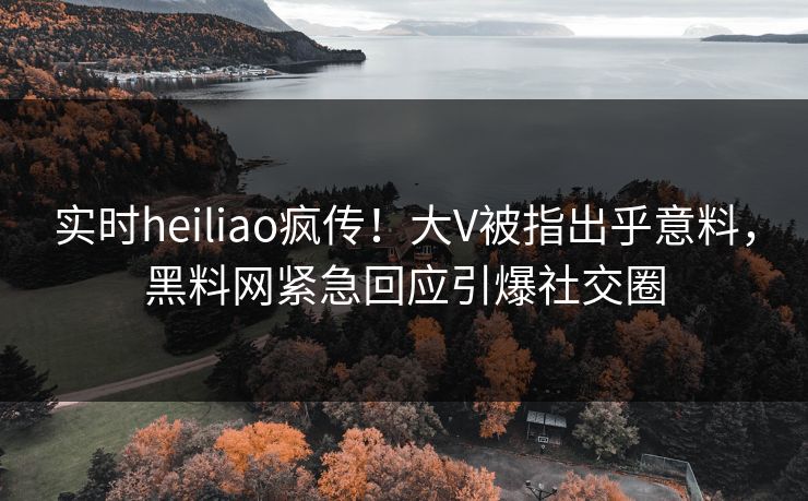 实时heiliao疯传！大V被指出乎意料，黑料网紧急回应引爆社交圈