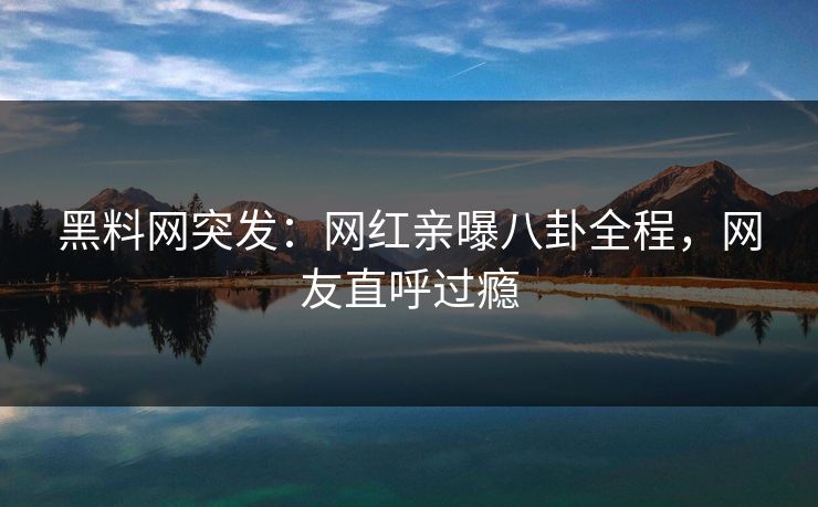 黑料网突发：网红亲曝八卦全程，网友直呼过瘾