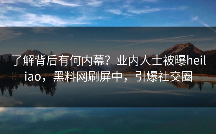 了解背后有何内幕？业内人士被曝heiliao，黑料网刷屏中，引爆社交圈