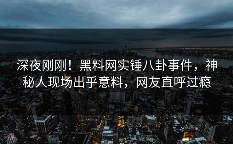 深夜刚刚！黑料网实锤八卦事件，神秘人现场出乎意料，网友直呼过瘾
