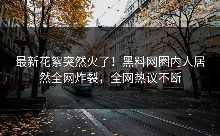 最新花絮突然火了！黑料网圈内人居然全网炸裂，全网热议不断