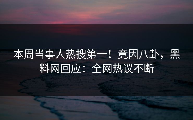 本周当事人热搜第一！竟因八卦，黑料网回应：全网热议不断