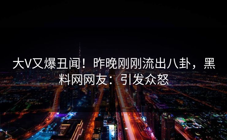 大V又爆丑闻！昨晚刚刚流出八卦，黑料网网友：引发众怒