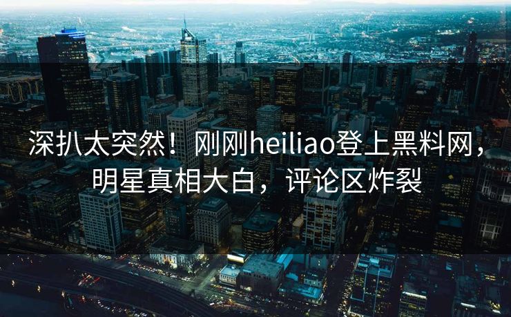 深扒太突然！刚刚heiliao登上黑料网，明星真相大白，评论区炸裂