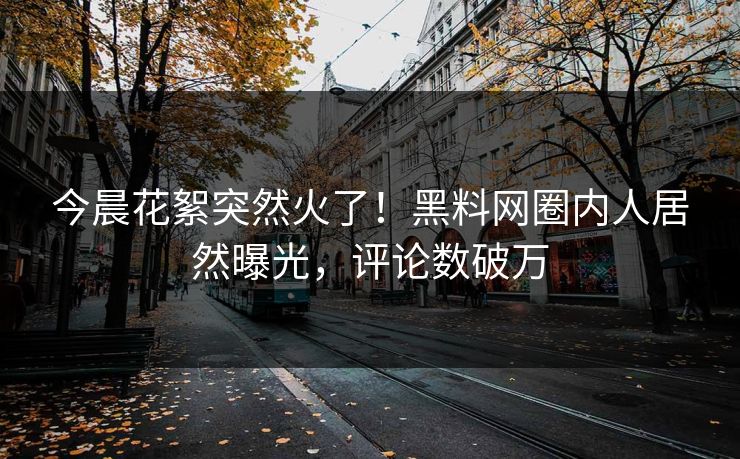 今晨花絮突然火了！黑料网圈内人居然曝光，评论数破万