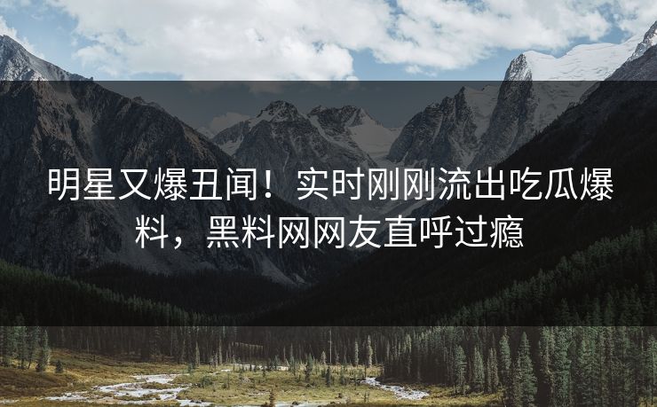 明星又爆丑闻！实时刚刚流出吃瓜爆料，黑料网网友直呼过瘾