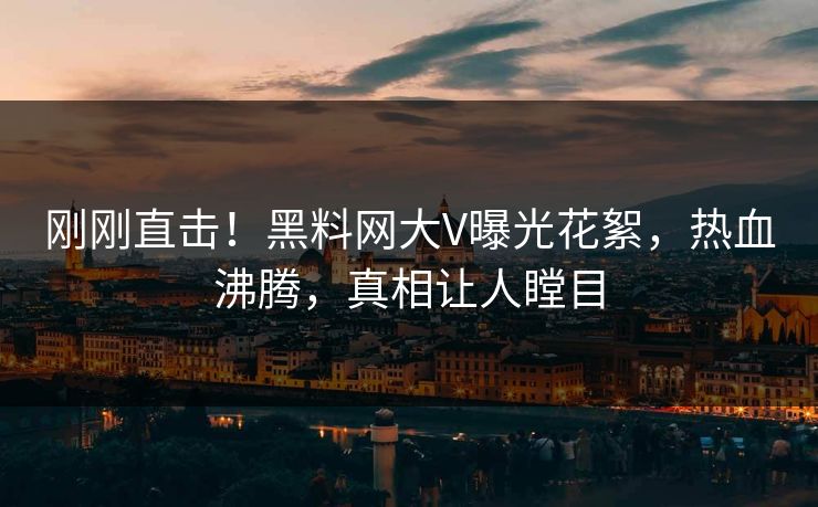 刚刚直击！黑料网大V曝光花絮，热血沸腾，真相让人瞠目
