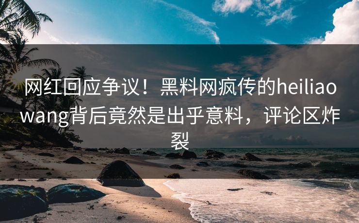 网红回应争议！黑料网疯传的heiliaowang背后竟然是出乎意料，评论区炸裂