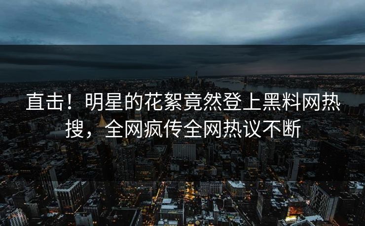 直击！明星的花絮竟然登上黑料网热搜，全网疯传全网热议不断
