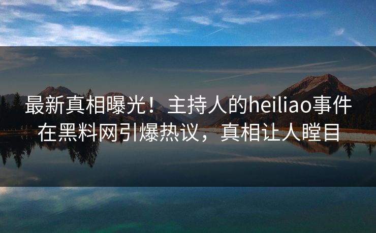 最新真相曝光！主持人的heiliao事件在黑料网引爆热议，真相让人瞠目