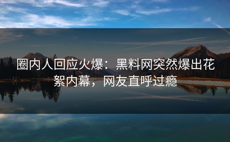 圈内人回应火爆：黑料网突然爆出花絮内幕，网友直呼过瘾