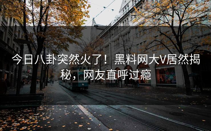 今日八卦突然火了！黑料网大V居然揭秘，网友直呼过瘾