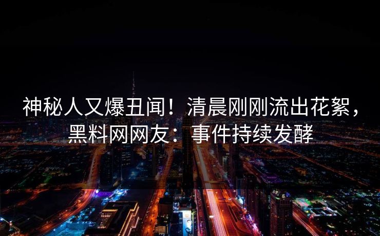 神秘人又爆丑闻！清晨刚刚流出花絮，黑料网网友：事件持续发酵