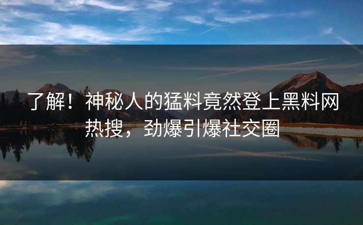 了解！神秘人的猛料竟然登上黑料网热搜，劲爆引爆社交圈
