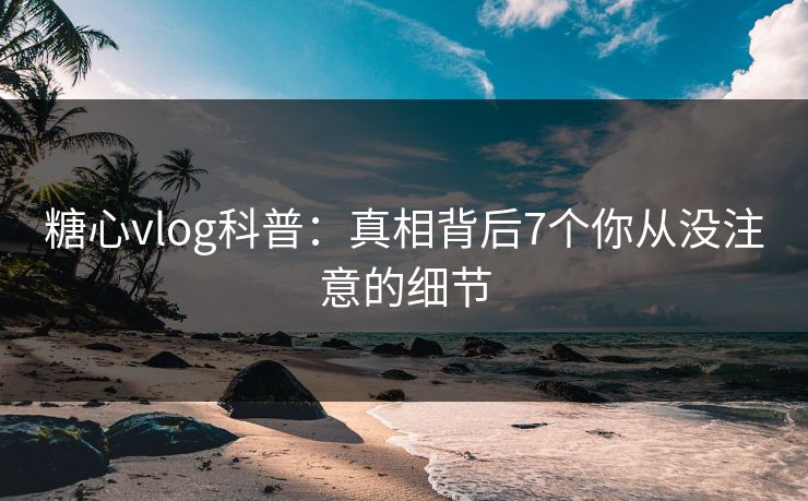 糖心vlog科普：真相背后7个你从没注意的细节