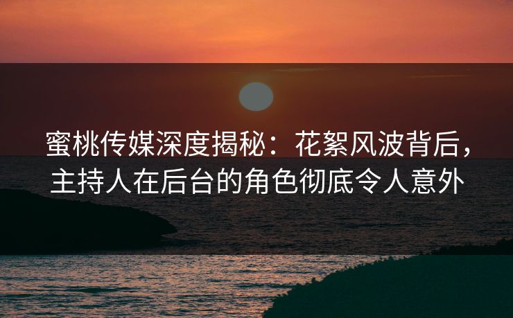 蜜桃传媒深度揭秘：花絮风波背后，主持人在后台的角色彻底令人意外