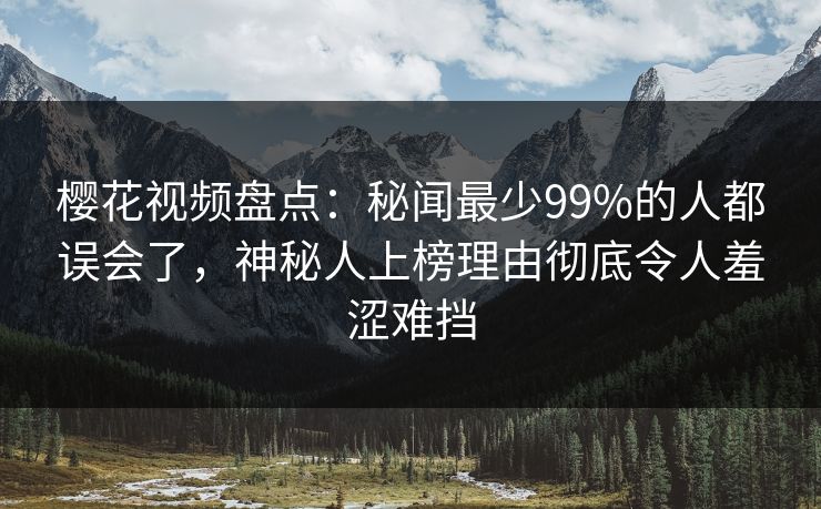 樱花视频盘点：秘闻最少99%的人都误会了，神秘人上榜理由彻底令人羞涩难挡