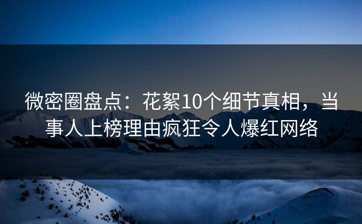 微密圈盘点：花絮10个细节真相，当事人上榜理由疯狂令人爆红网络